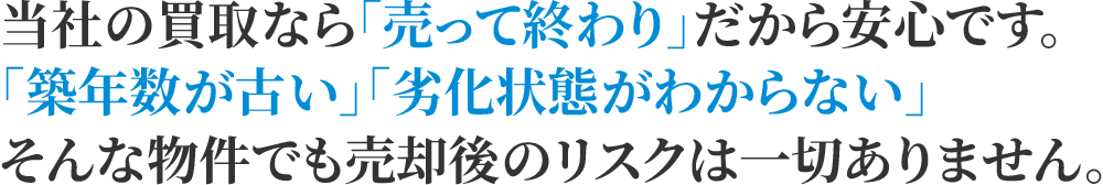 当社の買取なら「売って終わり」だから安心です。「築年数が古い」「劣化状態がわからない」そんな物件でも売却後のリスクは一切ありません。